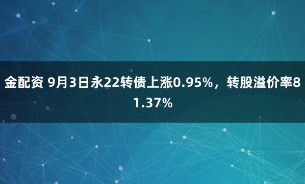 金配资 9月3日永22转债上涨0.95%，转股溢价率81.37%