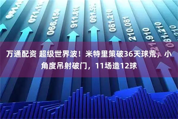 万通配资 超级世界波！米特里策破36天球荒，小角度吊射破门，11场造12球