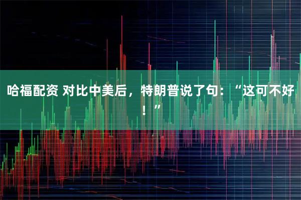 哈福配资 对比中美后，特朗普说了句：“这可不好！”