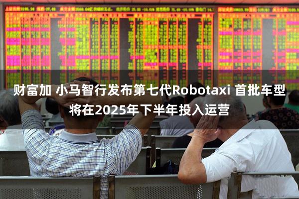财富加 小马智行发布第七代Robotaxi 首批车型将在2025年下半年投入运营