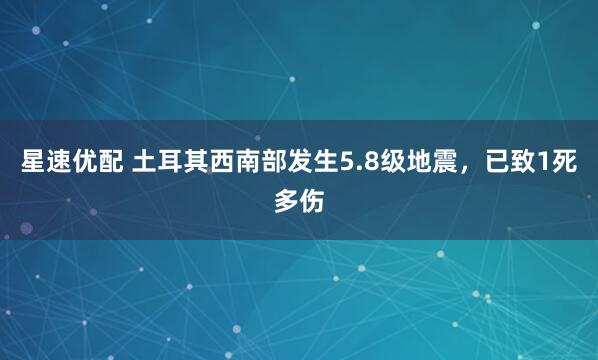 星速优配 土耳其西南部发生5.8级地震，已致1死多伤
