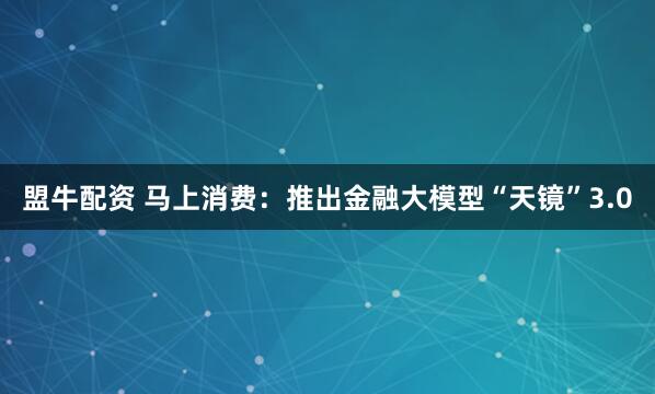 盟牛配资 马上消费：推出金融大模型“天镜”3.0