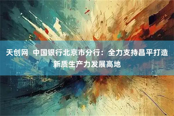 天创网  中国银行北京市分行：全力支持昌平打造新质生产力发展高地