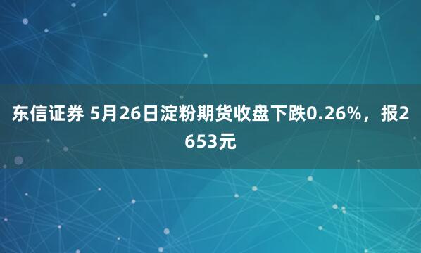 东信证券 5月26日淀粉期货收盘下跌0.26%，报2653元