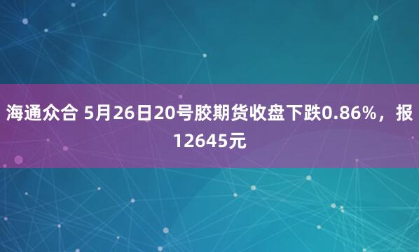 海通众合 5月26日20号胶期货收盘下跌0.86%，报12645元