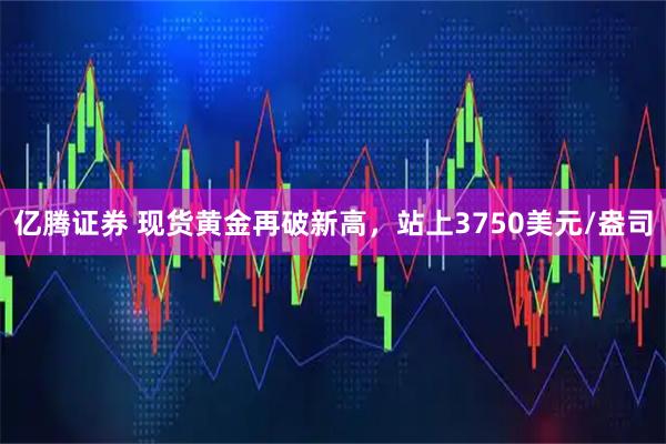 亿腾证券 现货黄金再破新高，站上3750美元/盎司