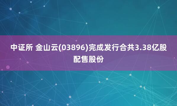 中证所 金山云(03896)完成发行合共3.38亿股配售股份