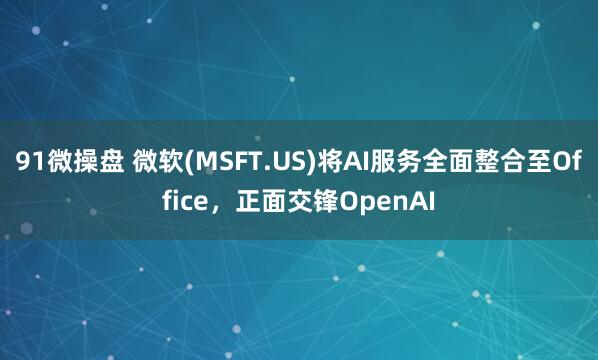 91微操盘 微软(MSFT.US)将AI服务全面整合至Office，正面交锋OpenAI