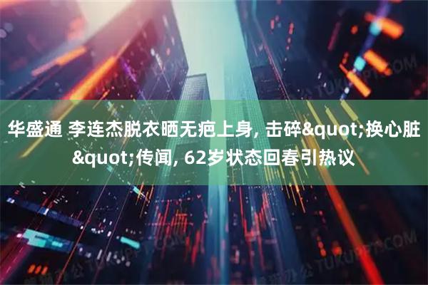 华盛通 李连杰脱衣晒无疤上身, 击碎"换心脏"传闻, 62岁状态回春引热议