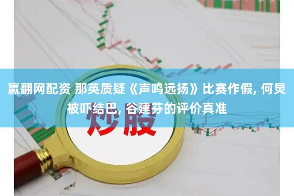 赢翻网配资 那英质疑《声鸣远扬》比赛作假, 何炅被吓结巴, 谷建芬的评价真准