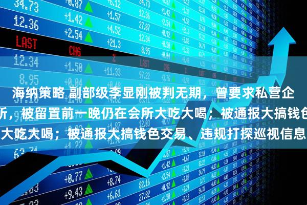 海纳策略 副部级李显刚被判无期，曾要求私营企业主将办公场所改成会所，被留置前一晚仍在会所大吃大喝；被通报大搞钱色交易、违规打探巡视信息