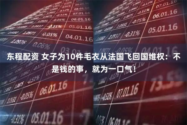 东程配资 女子为10件毛衣从法国飞回国维权：不是钱的事，就为一口气！