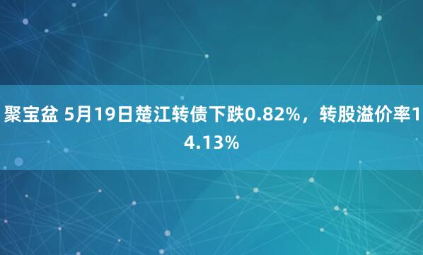聚宝盆 5月19日楚江转债下跌0.82%，转股溢价率14.13%