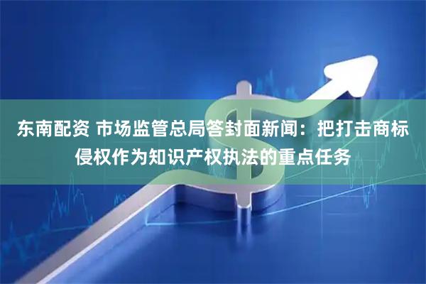 东南配资 市场监管总局答封面新闻：把打击商标侵权作为知识产权执法的重点任务