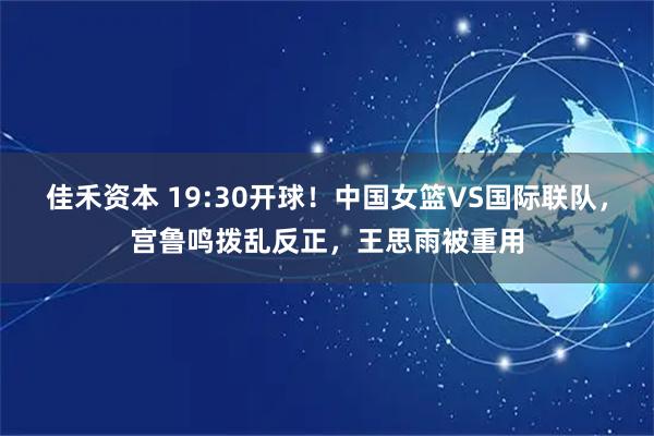 佳禾资本 19:30开球！中国女篮VS国际联队，宫鲁鸣拨乱反正，王思雨被重用