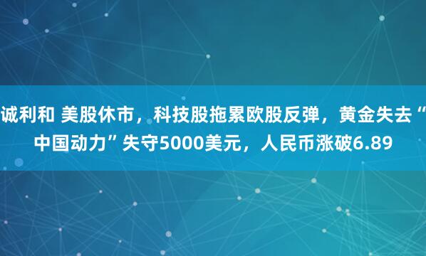诚利和 美股休市，科技股拖累欧股反弹，黄金失去“中国动力”失守5000美元，人民币涨破6.89