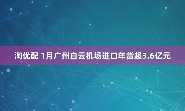 淘优配 1月广州白云机场进口年货超3.6亿元