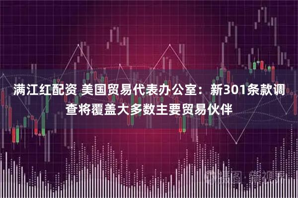 满江红配资 美国贸易代表办公室：新301条款调查将覆盖大多数主要贸易伙伴