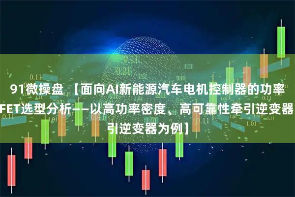 91微操盘 【面向AI新能源汽车电机控制器的功率MOSFET选型分析——以高功率密度、高可靠性牵引逆变器为例】