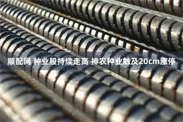 顺配网 种业股持续走高 神农种业触及20cm涨停