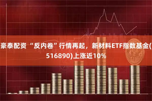 豪泰配资 “反内卷”行情再起，新材料ETF指数基金(516890)上涨近10%