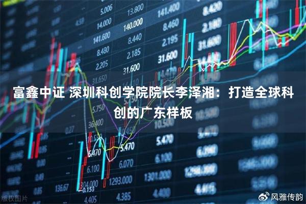 富鑫中证 深圳科创学院院长李泽湘：打造全球科创的广东样板
