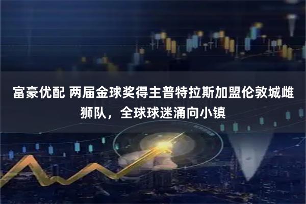 富豪优配 两届金球奖得主普特拉斯加盟伦敦城雌狮队，全球球迷涌向小镇